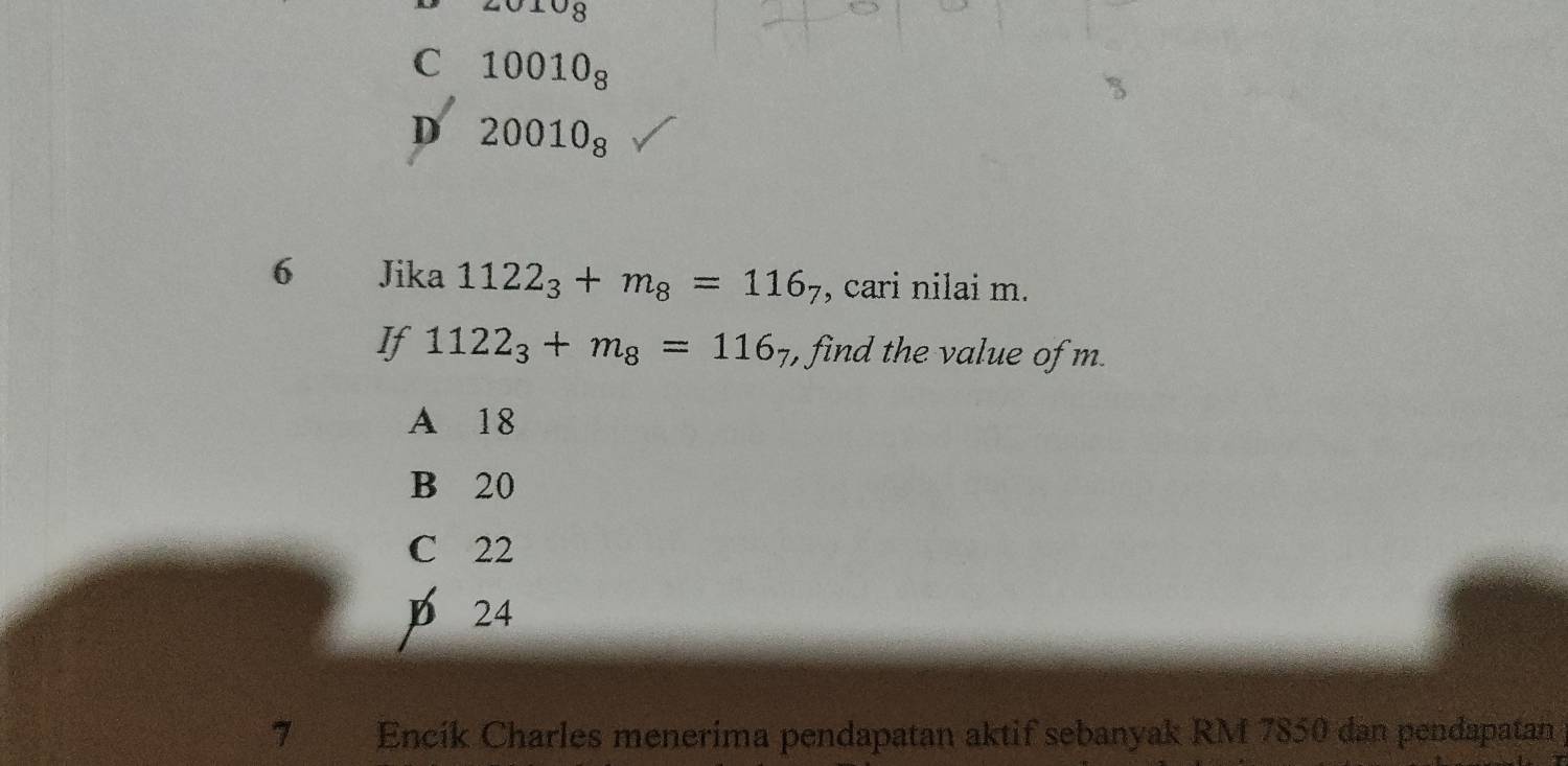 JS
C 10010_8
D 20010_8
6 Jika 1122_3+m_8=116_7 , cari nilai m.
If 1122_3+m_8=116 , find the value of m.
A 18
B 20
C 22
D 24
74 Encík Charles menerima pendapatan aktif sebanyak RM 7850 dan pendapatan