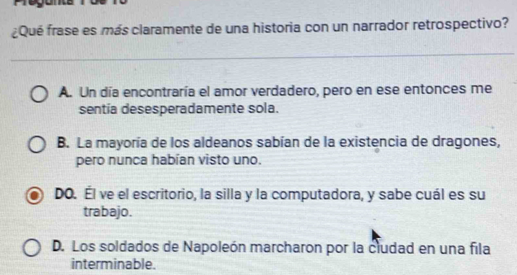 ¿Qué frase es más claramente de una historia con un narrador retrospectivo?
A. Un día encontraría el amor verdadero, pero en ese entonces me
sentía desesperadamente sola.
B. La mayoría de los aldeanos sabían de la existencia de dragones,
pero nunca habían visto uno.
DO. Él ve el escritorio, la silla y la computadora, y sabe cuál es su
trabajo.
D. Los soldados de Napoleón marcharon por la cludad en una fila
interminable.