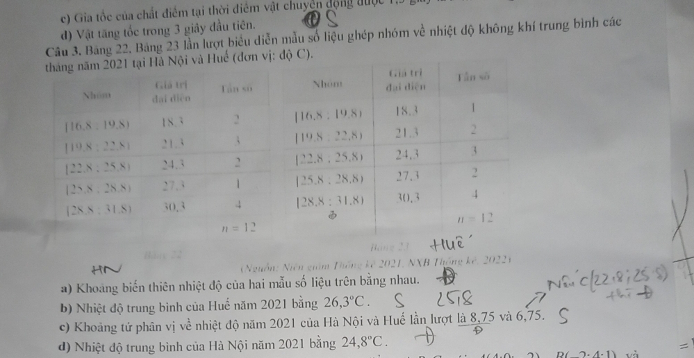 c) Gia tốc của chất điểm tại thời điểm vật chuyển động được
d) Vật tăng tốc trong 3 giây đầu tiên.
Câu 3. Bảng 22. Bảng 23 lần lượt biểu diễn mẫu số liệu ghép nhóm về nhiệt độ không khí trung bình các
m 2021 tại Hà Nội và Huế (đơn vị
Bang 23
(Nguồn: Niên giám Thống kê 2021, NXB Thống kê, 2022)
a) Khoang biến thiên nhiệt độ của hai mẫu số liệu trên bằng nhau.
b) Nhiệt độ trung bình của Huế năm 2021 bằng 26,3°C.
c) Khoảng tứ phân vị về nhiệt độ năm 2021 của Hà Nội và Huế lần lượt là 8,75 và 6,75.
d) Nhiệt độ trung bình của Hà Nội năm 2021 bằng 24,8°C.
D(2· 4· 1) và