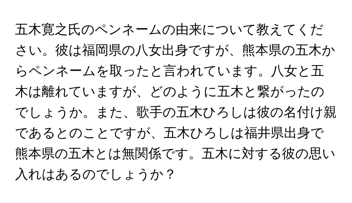 五木寛之氏のペンネームの由来について教えてください。彼は福岡県の八女出身ですが、熊本県の五木からペンネームを取ったと言われています。八女と五木は離れていますが、どのように五木と繋がったのでしょうか。また、歌手の五木ひろしは彼の名付け親であるとのことですが、五木ひろしは福井県出身で熊本県の五木とは無関係です。五木に対する彼の思い入れはあるのでしょうか？