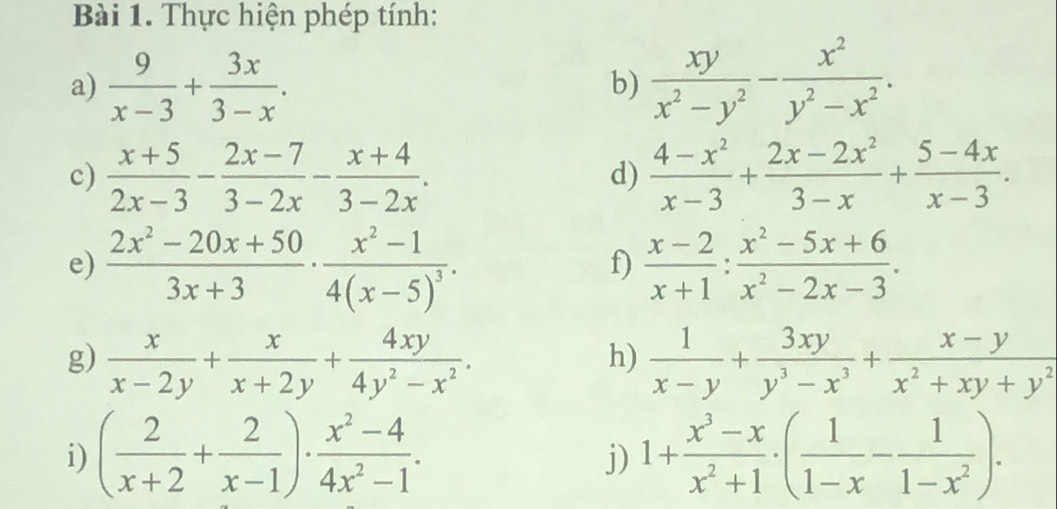 Thực hiện phép tính: 
a)  9/x-3 + 3x/3-x .  xy/x^2-y^2 - x^2/y^2-x^2 . 
b) 
c)  (x+5)/2x-3 - (2x-7)/3-2x - (x+4)/3-2x .  (4-x^2)/x-3 + (2x-2x^2)/3-x + (5-4x)/x-3 . 
d) 
e)  (2x^2-20x+50)/3x+3 · frac x^2-14(x-5)^3.  (x-2)/x+1 : (x^2-5x+6)/x^2-2x-3 . 
f) 
g)  x/x-2y + x/x+2y + 4xy/4y^2-x^2 .  1/x-y + 3xy/y^3-x^3 + (x-y)/x^2+xy+y^2 
h) 
i) ( 2/x+2 + 2/x-1 )·  (x^2-4)/4x^2-1 . 1+ (x^3-x)/x^2+1 · ( 1/1-x - 1/1-x^2 ). 
j)