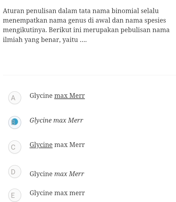 Aturan penulisan dalam tata nama binomial selalu
menempatkan nama genus di awal dan nama spesies
mengikutinya. Berikut ini merupakan pebulisan nama
ilmiah yang benar, yaitu ....
A Glycine max Merr
B Glycine max Merr
C Glycine max Merr
D Glycine max Merr
E Glycine max merr