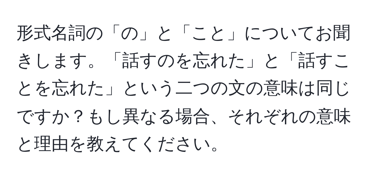 形式名詞の「の」と「こと」についてお聞きします。「話すのを忘れた」と「話すことを忘れた」という二つの文の意味は同じですか？もし異なる場合、それぞれの意味と理由を教えてください。