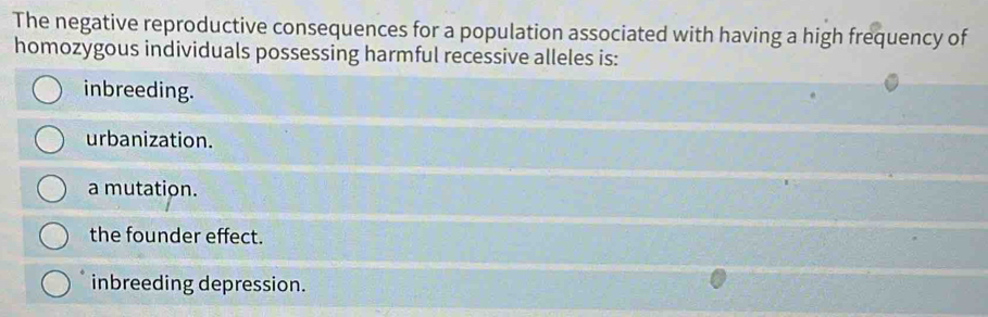 The negative reproductive consequences for a population associated with having a high frequency of
homozygous individuals possessing harmful recessive alleles is:
inbreeding.
urbanization.
a mutation.
the founder effect.
inbreeding depression.