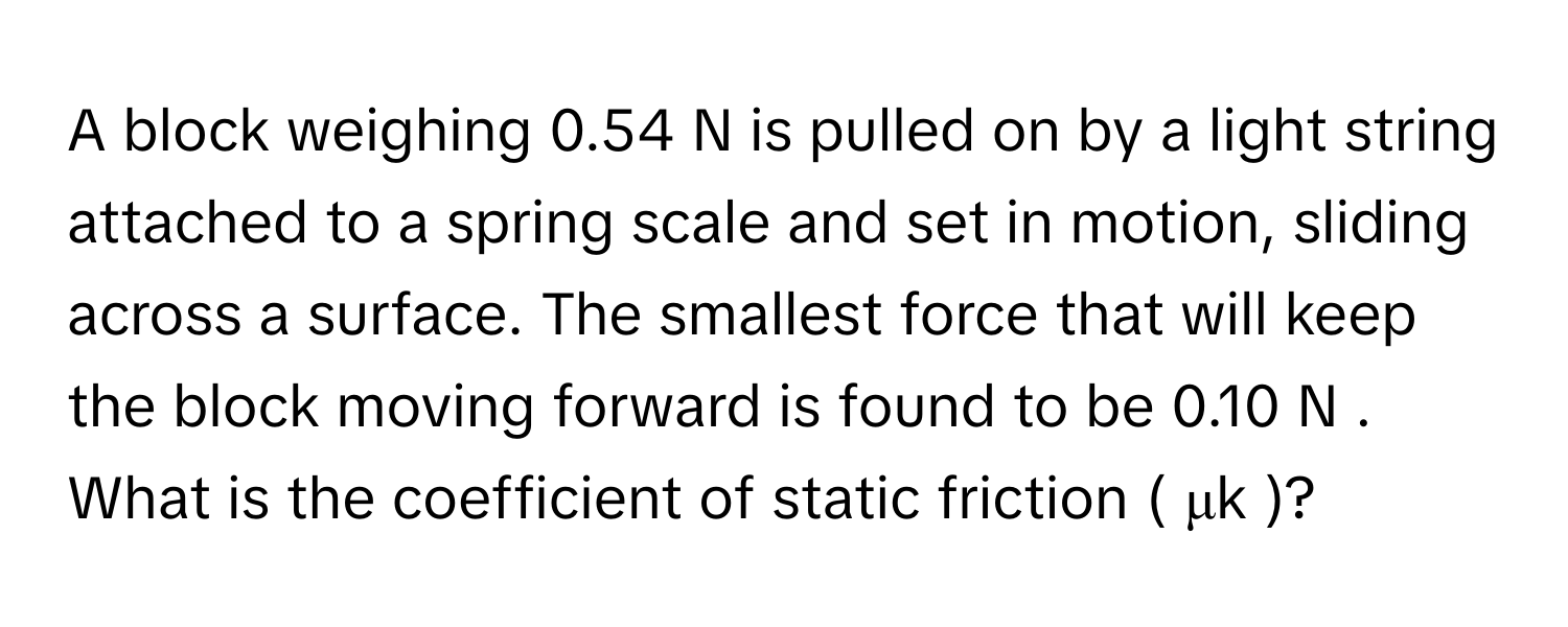 A block weighing 0.54 ﻿N is pulled on by a light string attached to a spring scale and set in motion, sliding across a surface. The smallest force that will keep the block moving forward is found to be 0.10 ﻿N . ﻿What is the coefficient of static friction ( μk )?