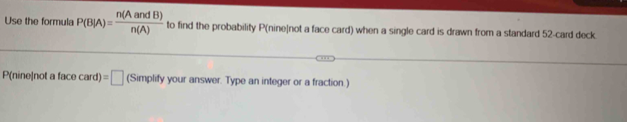 Use the formula P(B|A)= n(AandB)/n(A)  to find the probability P (nine]not a face card) when a single card is drawn from a standard 52 -card deck.
P(nine|not a fa cecard)=□ (Simplify your answer. Type an integer or a fraction.)