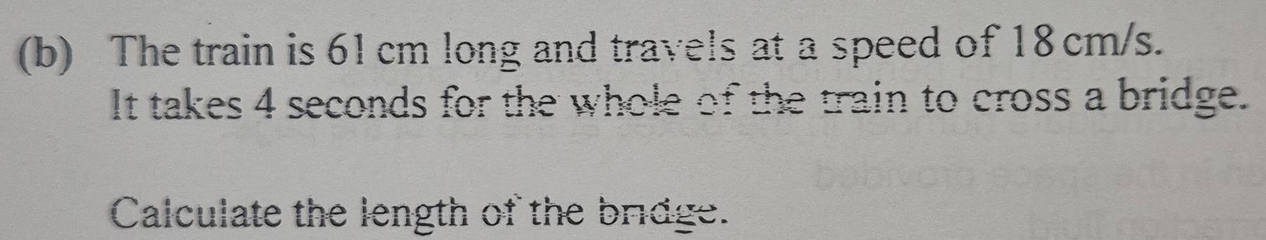 The train is 61 cm long and travels at a speed of 18 cm/s. 
It takes 4 seconds for the whole of the train to cross a bridge. 
Calculate the length of the bridge.