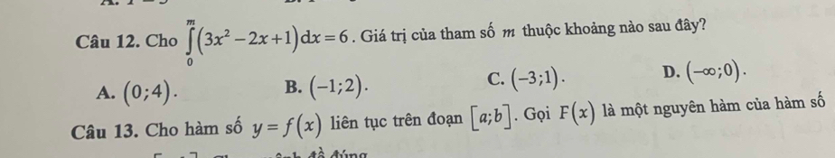 Cho ∈tlimits _0^(m(3x^2)-2x+1)dx=6. Giá trị của tham số m thuộc khoảng nào sau đây?
D.
B.
A. (0;4). (-1;2).
C. (-3;1). (-∈fty ;0). 
Câu 13. Cho hàm số y=f(x) liên tục trên đoạn [a;b]. Gọi F(x) là một nguyên hàm của hàm số
Aúna