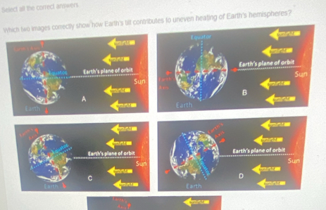 Select all the correct answers 
Which two images correctly show how Earth's till contributes to uneven heating of Earth's hemispheres? 
Equator 

Earth's plane of orbit Earth's plane of orbit Sun 
Sun 
mirist 
B 
A 
Earth 
Qmin 
mon 

Earth's plane of orbit Earth's plane of orbit 
Sun 
Sun 
wd ' 
C 
D 
Earth un tht .''