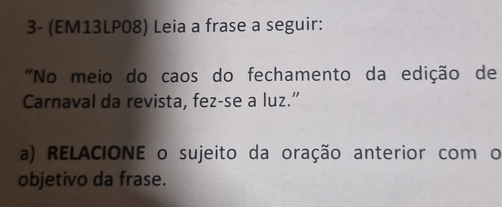 3- (EM13LP08) Leia a frase a seguir: 
"No meio do caos do fechamento da edição de 
Carnaval da revista, fez-se a luz.” 
a) RELACIONE o sujeito da oração anterior com o 
objetivo da frase.