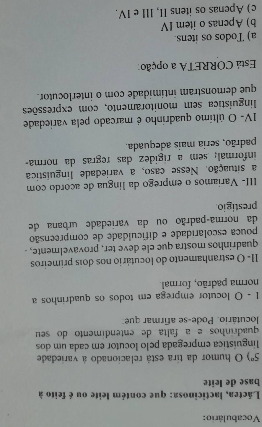 Vocabulário:
Láctea, lacticinosa: que contém leite ou é feito à
base de leite
5°) O humor da tira está relacionado à variedade
linguística empregada pelo locutor em cada um dos
quadrinhos e a falta de entendimento do seu
locutário. Pode-se afirmar que:
I - O locutor emprega em todos os quadrinhos a
norma padrão, formal.
II- O estranhamento do locutário nos dois primeiros
quadrinhos mostra que ele deve ter, provavelmente, .
pouca escolaridade e dificuldade de compreensão
da norma-padrão ou da variedade urbana de
prestígio.
III- Variamos o emprego da língua de acordo com
a situação. Nesse caso, a variedade linguística
informal; sem a rigidez das regras da norma-
padrão, seria mais adequada.
IV- O último quadrinho é marcado pela variedade
linguística sem monitoramento, com expressões
que demonstram intimidade com o interlocutor.
Está CORRETA a opção:
a) Todos os itens.
b) Apenas o item IV
c) Apenas os itens II, III e IV.
