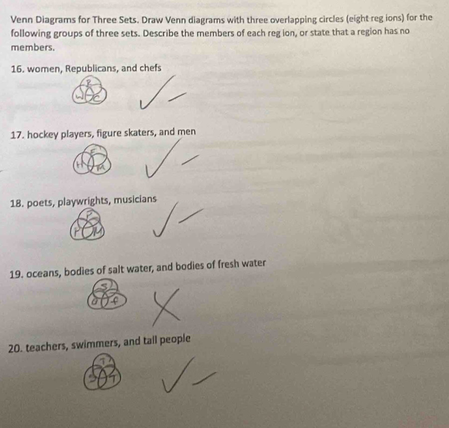 Venn Diagrams for Three Sets. Draw Venn diagrams with three overlapping circles (eight reg ions) for the 
following groups of three sets. Describe the members of each reg ion, or state that a region has no 
members. 
16. women, Republicans, and chefs 
17. hockey players, figure skaters, and men 
18. poets, playwrights, musicians 
19. oceans, bodies of salt water, and bodies of fresh water 
20. teachers, swimmers, and tall people