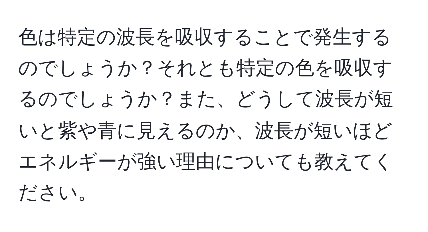 色は特定の波長を吸収することで発生するのでしょうか？それとも特定の色を吸収するのでしょうか？また、どうして波長が短いと紫や青に見えるのか、波長が短いほどエネルギーが強い理由についても教えてください。