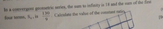 In a convergent geometric series, the sum to infinity is 18 and the sum of the first 
four terms, S_4 , is  130/9 
[1