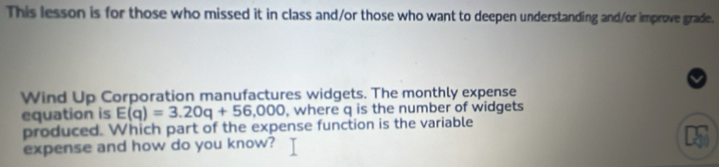 This lesson is for those who missed it in class and/or those who want to deepen understanding and/or improve grade. 
Wind Up Corporation manufactures widgets. The monthly expense 
equation is E(q)=3.20q+56,000 , where q is the number of widgets 
produced. Which part of the expense function is the variable 
expense and how do you know?