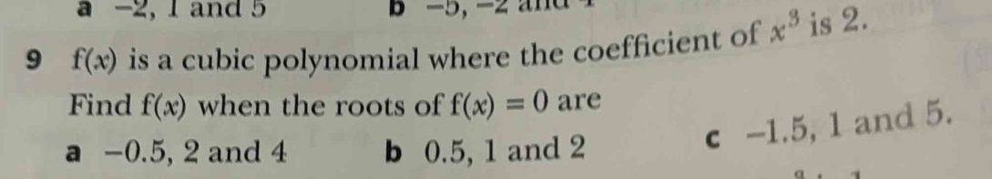 a -2, 1 and 5 B -5, - 2 a d 
9 f(x) is a cubic polynomial where the coefficient of x^3 is 2.
Find f(x) when the roots of f(x)=0 are
a -0.5, 2 and 4 b 0.5, 1 and 2
c -1.5, 1 and 5.