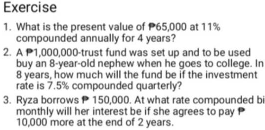 What is the present value of P65,000 at 11%
compounded annually for 4 years? 
2. A P1,000,000 -trust fund was set up and to be used 
buy an 8-year -old nephew when he goes to college. In
8 years, how much will the fund be if the investment 
rate is 7.5% compounded quarterly? 
3. Ryza borrows 150,000. At what rate compounded bi 
monthly will her interest be if she agrees to pay P
10,000 more at the end of 2 years.