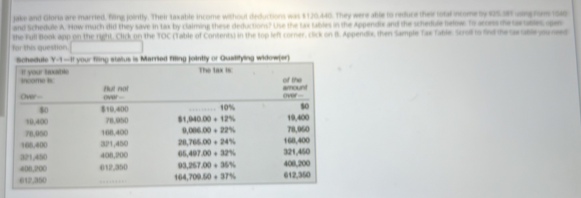 Jake and Gloria are married, filing jointly. Their taxable income without deductions was $120.440. They were able to reduce their total income by $25.385 using form 1040
and Schedule A. How much did they save in tax by claiming these deductions? Use the tax tables in the Appendix and the schedule below. To access the tax tables, open
the Full Book app on the right. Click on the TOC (Table of Contents) in the top left corner, click on B. Appendix, then Sample Tax Table. Scroll to find the sax able you need
for this question.
Schedule Y-1=-11 your filing status is Married filing jointly or Qualifying widow(er)