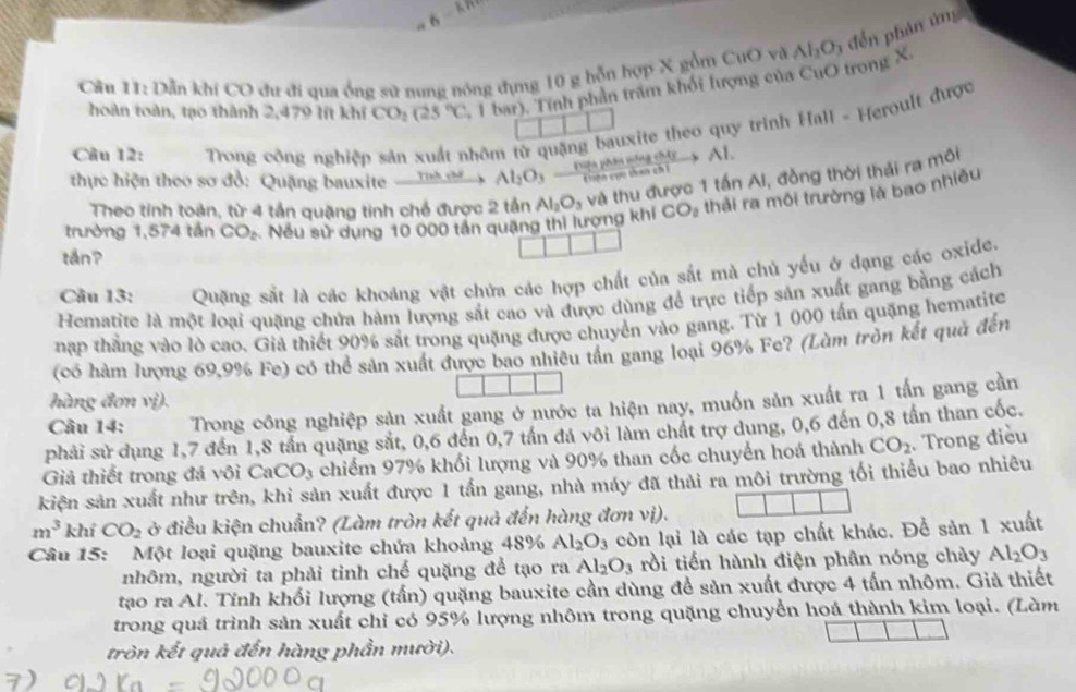 Dẫn khi CO du đi qua ống sử nung nóng đụng 10 g hỗn hợp X gồm CuO và Al_2O đế n hản ứng
hoàn toàn, tạo thành 2,479 lít khi CO_2(25°C. 1bar). Tính phần trăm khổi lượng của CuO trong X
Câu 12:  Trong công nghiệp sản xuất nhôm từ quặng bauxite theo quy trinh Hall - Heroult được
Diện phân nông chây
thực hiện theo sơ đồ: Quặng bauxite  Tính chế Al_2O_3 . Cên cụo taa ch Al.
CO_2 thải ra môi trường là bao nhiêu
trường 1,574 tần CO_2 Nếu sử dụng 10 000 tần quặng thi lượng khi Al_2O_3 và thu được 1 tấn Ai, đồng thời thải ra môi
Theo tinh toàn, từ 4 tần quặng tinh chế được 2 tần
tán?
Câu 13: Quặng sắt là các khoảng vật chứa các hợp chất của sắt mà chủ yếu ở dạng các oxide.
Hematite là một loại quặng chứa hàm lượng sắt cao và được dùng để trực tiếp sản xuất gang bằng cách
nập thắng vào lò cao. Giả thiết 90% sắt trong quặng được chuyển vào gang. Từ 1 000 tấn quặng hematite
(có hàm lượng 69,9% Fe) có thể sản xuất được bao nhiêu tần gang loại 96% Fe? (Làm tròn kết quả đến
hàng đơn vị).
Câu 14: Trong công nghiệp sản xuất gang ở nước ta hiện nay, muốn sản xuất ra 1 tấn gang cần
phải sử dụng 1,7 đến 1,8 tần quặng sắt, 0,6 đến 0,7 tần đá vôi làm chất trợ dung, 0,6 đến 0,8 tần than cốc.
Giả thiết trong đá vôi CaCO_3 chiếm 97% khối lượng và 90% than cốc chuyển hoá thành CO_2. Trong điều
kiện sản xuất như trên, khi sản xuất được 1 tấn gang, nhà máy đã thải ra môi trường tối thiểu bao nhiêu
m^3 khí CO_2 ở điều kiện chuẩn? (Làm tròn kết quả đến hàng đơn vị).
Câu 15: Một loại quặng bauxite chứa khoảng 48% Al_2O_3 còn lại là các tạp chất khác. Để sản 1 xuất
nhôm, người ta phải tinh chế quặng để tạo ra Al_2O_3 rồi tiến hành điện phân nóng chày Al_2O_3
tạo ra Al. Tỉnh khối lượng (tấn) quặng bauxite cần dùng đề sản xuất được 4 tấn nhôm. Giả thiết
trong quá trình sản xuất chỉ có 95% lượng nhôm trong quặng chuyển hoá thành kim loại. (Làm
tròn kết quả đến hàng phần mười).