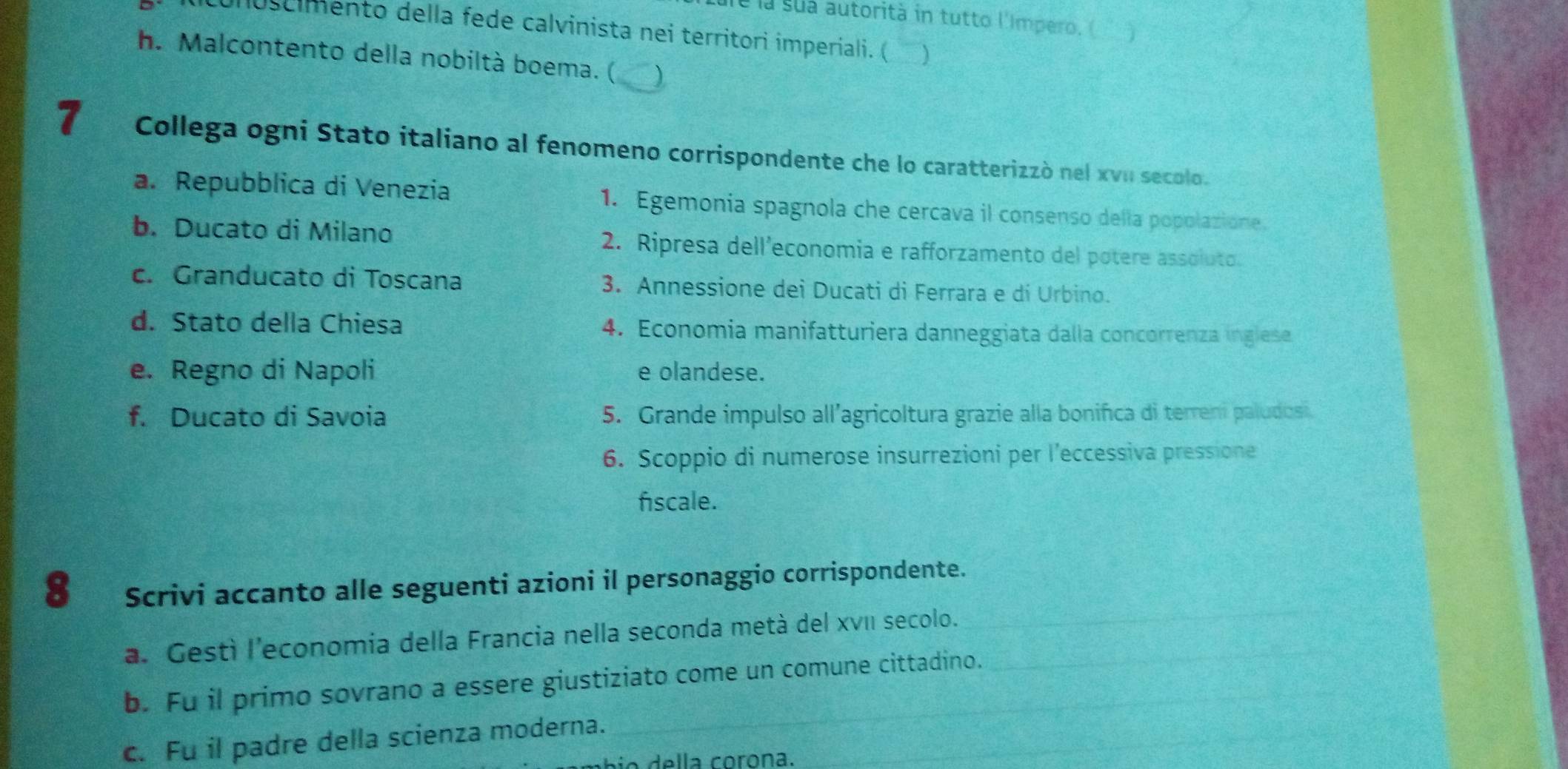 le la sua autorità in tutto l'Impero, (
conuscimento della fede calvinista nei territori imperiali. ( )
h. Malcontento della nobiltà boema. ( )
Collega ogni Stato italiano al fenomeno corrispondente che lo caratterizzò nel xvu secolo.
a. Repubblica di Venezia 1. Egemonia spagnola che cercava il consenso della popolazione.
b. Ducato di Milano 2. Ripresa dell’economia e rafforzamento del potere assoluto.
c. Granducato di Toscana 3. Annessione dei Ducati di Ferrara e di Urbino.
d. Stato della Chiesa 4. Economia manifatturiera danneggiata dalla concorrenza inglese
e. Regno di Napoli e olandese.
f. Ducato di Savoia 5. Grande impulso all’agricoltura grazie alla bonifica di terreni paludosi.
6. Scoppio di numerose insurrezioni per l’eccessiva pressione
fiscale.
_
8 Scrivi accanto alle seguenti azioni il personaggio corrispondente.
a. Gestì l'economia della Francia nella seconda metà del xvI secolo.__
_
b. Fu il primo sovrano a essere giustiziato come un comune cittadino.
c. Fu il padre della scienza moderna._
_
io della corona.