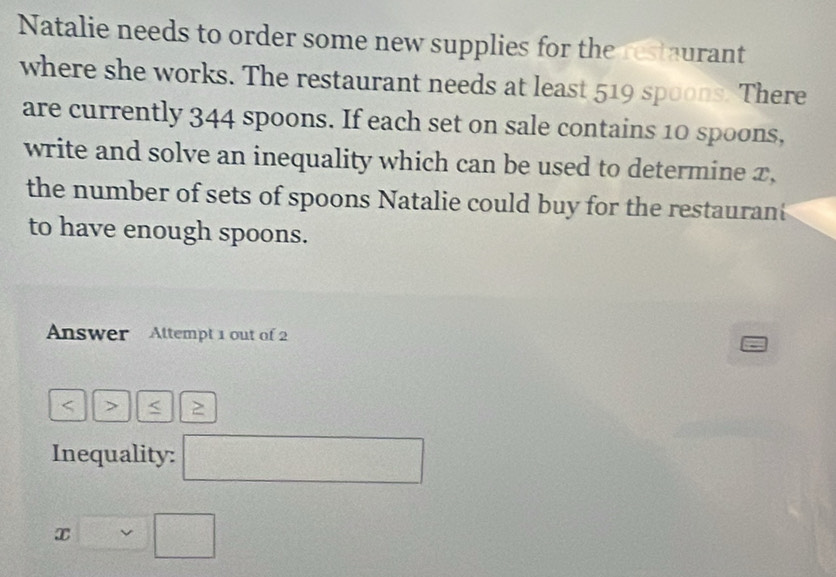 Natalie needs to order some new supplies for the restaurant 
where she works. The restaurant needs at least 519 spoons. There 
are currently 344 spoons. If each set on sale contains 10 spoons, 
write and solve an inequality which can be used to determine x, 
the number of sets of spoons Natalie could buy for the restauran 
to have enough spoons. 
Answer Altempt 1 out of 2 
< > < 2 
Inequality: □
x□