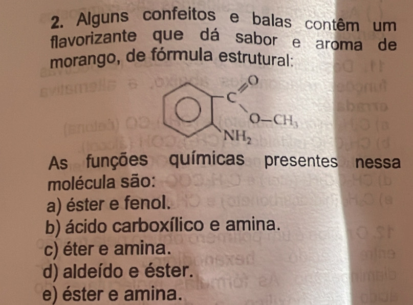 Alguns confeitos e balas contêm um
flavorizante que dá sabor e aroma de
morango, de fórmula estrutural:
beginarrayr FC=0 NH_3endarray
1 
As funções químicas presentes nessa
molécula são:
a) éster e fenol.
b) ácido carboxílico e amina.
c) éter e amina.
d) aldeído e éster.
e) éster e amina.