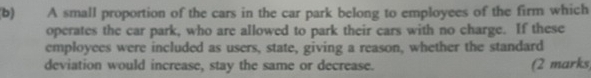 A small proportion of the cars in the car park belong to employees of the firm which 
operates the car park, who are allowed to park their cars with no charge. If these 
employees were included as users, state, giving a reason, whether the standard 
deviation would increase, stay the same or decrease. (2 marks