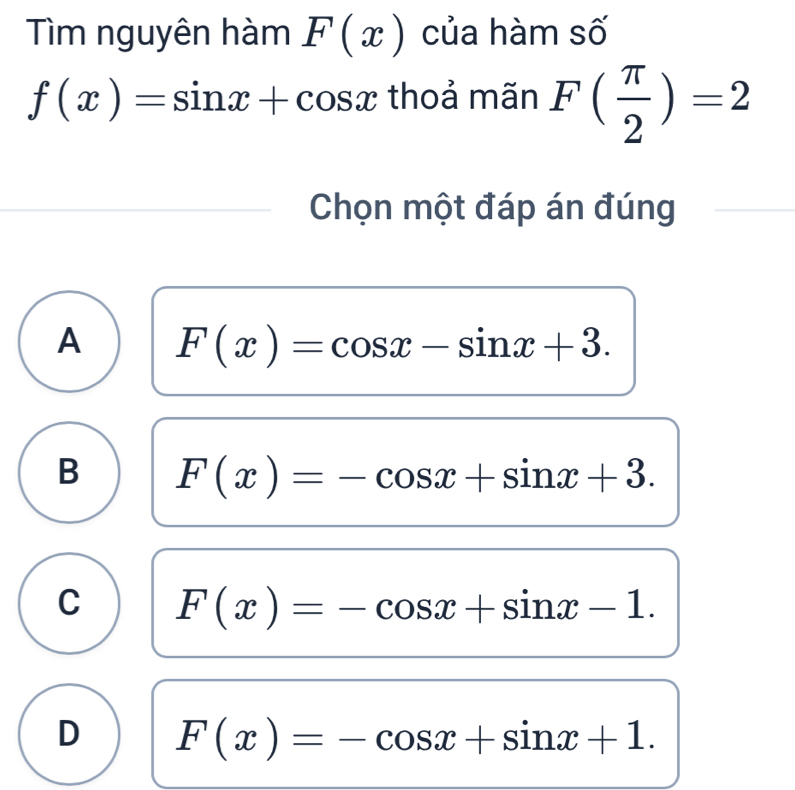 Tìm nguyên hàm F(x) của hàm số
f(x)=sin x+cos x thoả mãn F( π /2 )=2
Chọn một đáp án đúng
A F(x)=cos x-sin x+3.
B F(x)=-cos x+sin x+3.
C F(x)=-cos x+sin x-1.
D F(x)=-cos x+sin x+1.