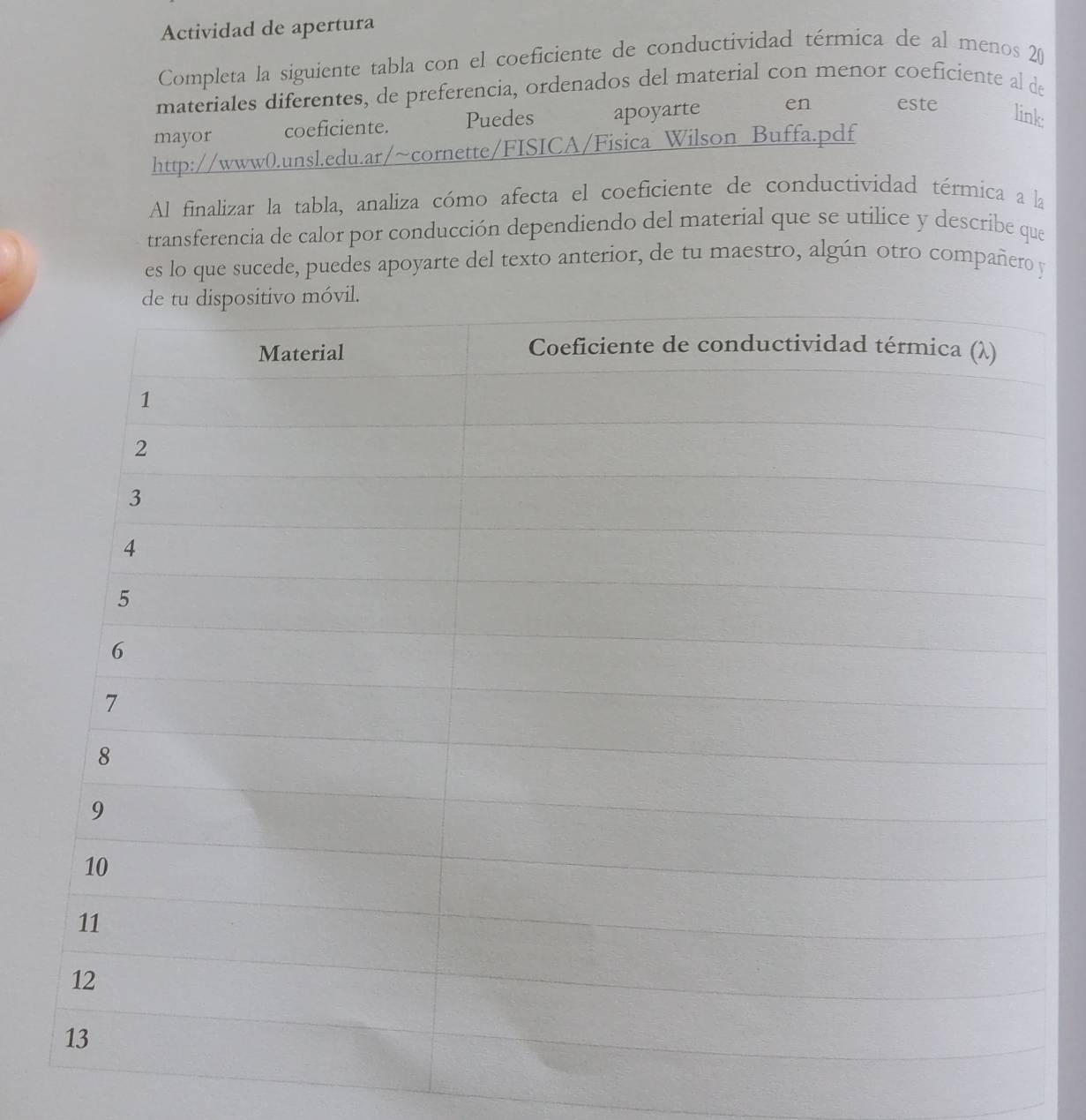 Actividad de apertura 
Completa la siguiente tabla con el coeficiente de conductividad térmica de al menos 20
materiales diferentes, de preferencia, ordenados del material con menor coeficiente al de 
mayor coeficiente. Puedes apoyarte en este link 
http://www0.unsl.edu.ar/~cornette/FISICA/Fisica Wilson Buffa.pdf 
Al finalizar la tabla, analiza cómo afecta el coeficiente de conductividad térmica a la 
transferencia de calor por conducción dependiendo del material que se utilice y describe que 
es lo que sucede, puedes apoyarte del texto anterior, de tu maestro, algún otro compañero y