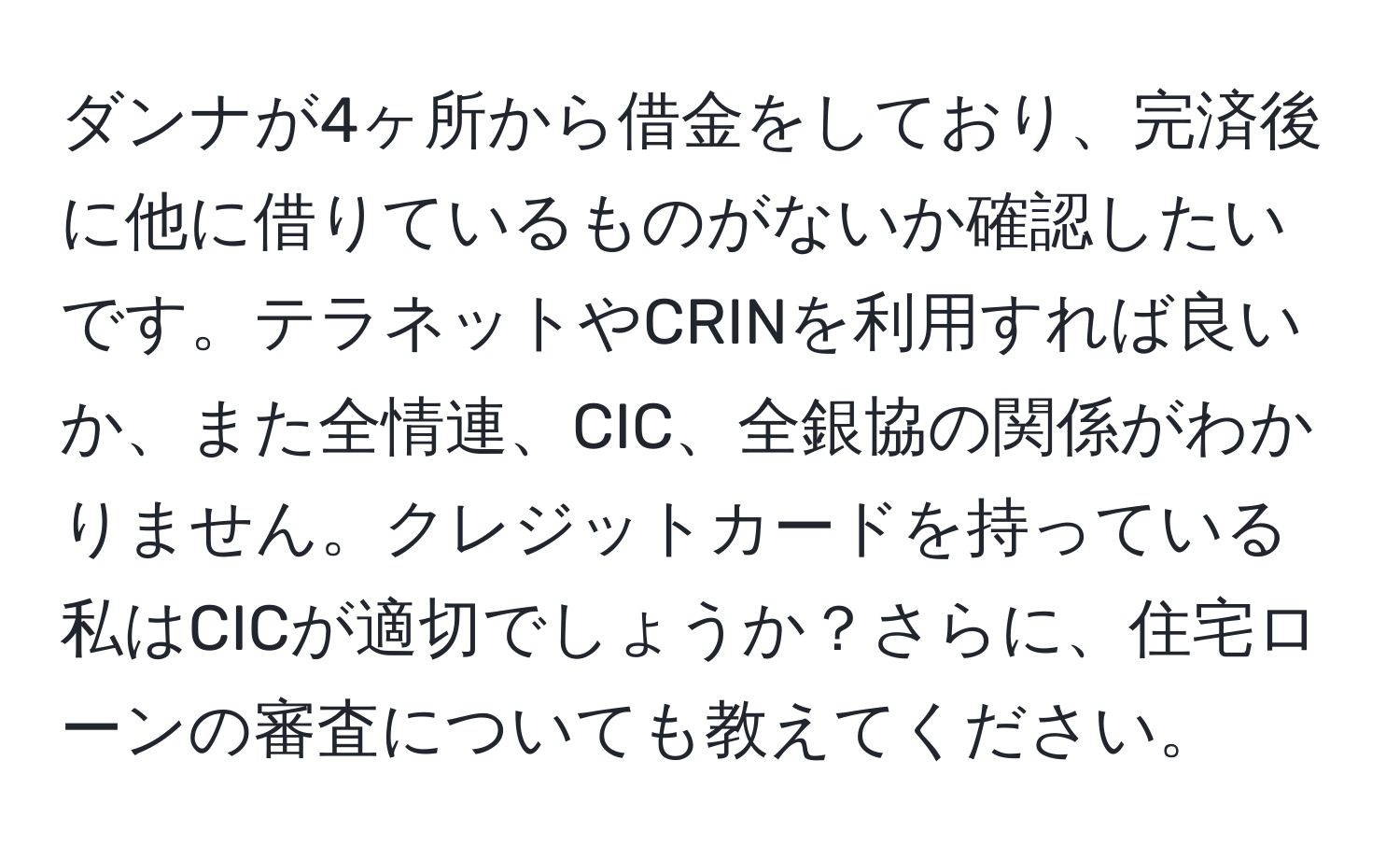 ダンナが4ヶ所から借金をしており、完済後に他に借りているものがないか確認したいです。テラネットやCRINを利用すれば良いか、また全情連、CIC、全銀協の関係がわかりません。クレジットカードを持っている私はCICが適切でしょうか？さらに、住宅ローンの審査についても教えてください。