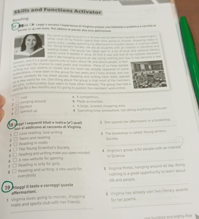 Skills and Functions Activator
Reading
17   164) Lar Leggi o ascolta l'esperienza di Virginia presso una biblioteca pubblica e cerchia le
Harole (1-4) nel testo. Pol abbina le parole alla loro definixione
M y name is Virginia and I'm a $6-year-old student from Seattle, in Washington
While most of my friends spend their time going to movies, shopping malls or
ports clubs, I prefer spending my aftersons in a publc library, in a group called
he Young Wrifers Society. We are all students with an interest in literature and
eading books. The group has taken part in a lot of local and national literary
vents since it started in 2014. At first it was just one of my hobbies because I
didn't like hanging around all day doing nothing but now it has become a real
massion, and it's  opportunity to learn about life and about people. In fact
Pe have had the chance to meet poets and novelists. Many of us have started
witing our own poerns or novels and our work has already appeared in some 
mublications. I have been in the group for two years and I have already won two    
firerary contests for my short stories. Reading and writing have really opened
In a new world for me. One thing about the group is that most of the members
are girls. Unfortunately boys seem to have other interests. The group has had a
website for a few months and it's going to publish the members' work online.
1 □
mall a A competition.
2 hanging around b Made accessible.
3 □
contest c A large, covered shopping area.
4 □ opened up
d Spending time somewhere, not doing anything particular.
18 Leggi i seguenti titoli e indica (✔ ) quali 2 She spends her afternoons in a bookshop.
non si addicono al racconto di Virginia.
1 □ Love reading, love writing 3 The bookshop is called Young Writers
2 Teens and reading
Society.
3 □ Reading in malls
_
4 The Young Scientist's Society
5 Reading and writing make you open-minded 4 Virginia's group is for people with an interest
6 A new website for gaming in Science.
7 Reading is only for girls
8 Reading and writing: a new world for 5 Virginia thinks, hanging around all day doing
everybody
nothing is a great opportunity to learn about
19 Rileggi il testo e correggi queste life and people.
affermazioni.
1 Virginia loves going to movies, shopping 6 Virginia has already won two literary awards
_
malls and sports club with her friends. for her poems.
one hundred and eighty-five