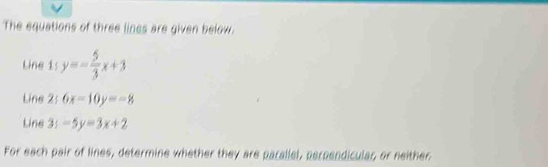 The equations of three lines are given below.
Line 1s y=- 5/3 x+3
Line 2;6x=10y=-8
Line 3y-5y=3x+2
For each pair of lines, determine whether they are parallel, perpendicular, or neither