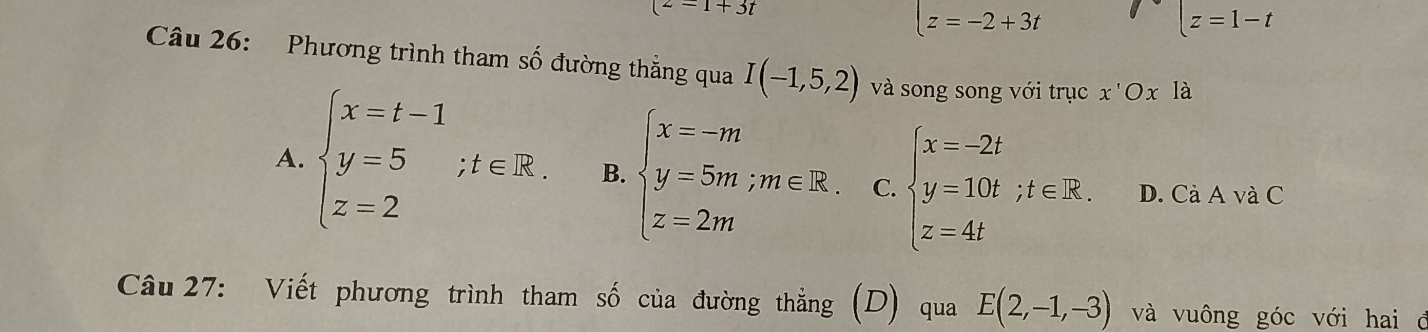 (2-1+3t
z=-2+3t
|z=1-t
Câu 26: Phương trình tham số đường thẳng qua I(-1,5,2) và song song với trục x'Ox là
A. beginarrayl x-t-1 y-5;t∈ R. z=2endarray. B. beginarrayl x=-m y=5m;m∈ R. z=2mendarray. C. beginarrayl x=-2t y=10t,t∈ R. z=4tendarray. D. Cà A và C
Câu 27: Viết phương trình tham số của đường thẳng (D) qua E(2,-1,-3) và vuông góc với hai ở