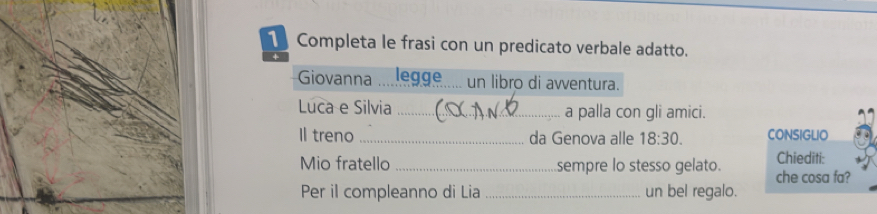 Completa le frasi con un predicato verbale adatto. 
Giovanna legge un libro di avventura. 
Luca e Silvia _a palla con gli amici. 
Il treno _da Genova alle 18:30. CONSIGLIO 
Chiediti: 
Mio fratello _sempre lo stesso gelato. che cosa fa? 
Per il compleanno di Lia _un bel regalo.