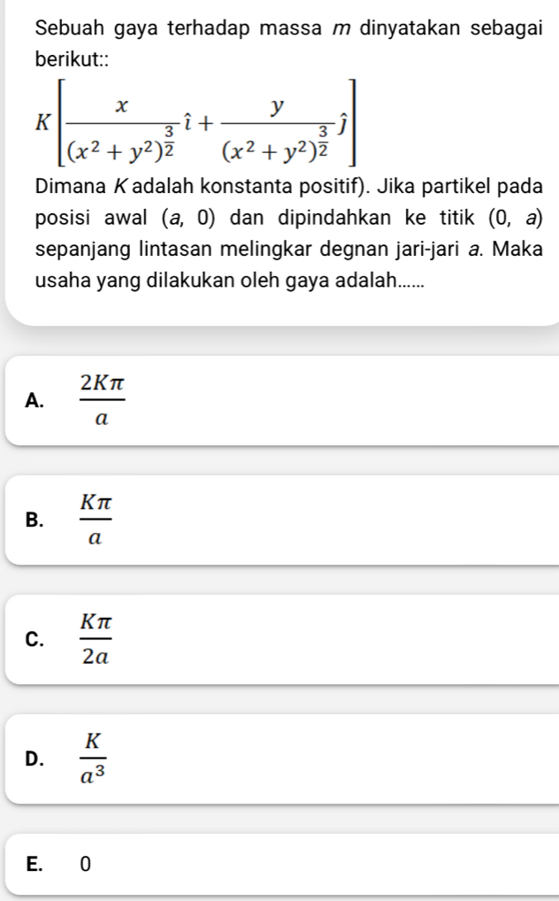 Sebuah gaya terhadap massa m dinyatakan sebagai
berikut::
K[frac x(x^2+y^2)^ 3/2 hat i+frac y(x^2+y^2)^ 3/2 j]
Dimana K adalah konstanta positif). Jika partikel pada
posisi awal (a,0) dan dipindahkan ke titik (0,a)
sepanjang lintasan melingkar degnan jari-jari a. Maka
usaha yang dilakukan oleh gaya adalah......
A.  2Kπ /a 
B.  Kπ /a 
C.  Kπ /2a 
D.  K/a^3 
E. 0