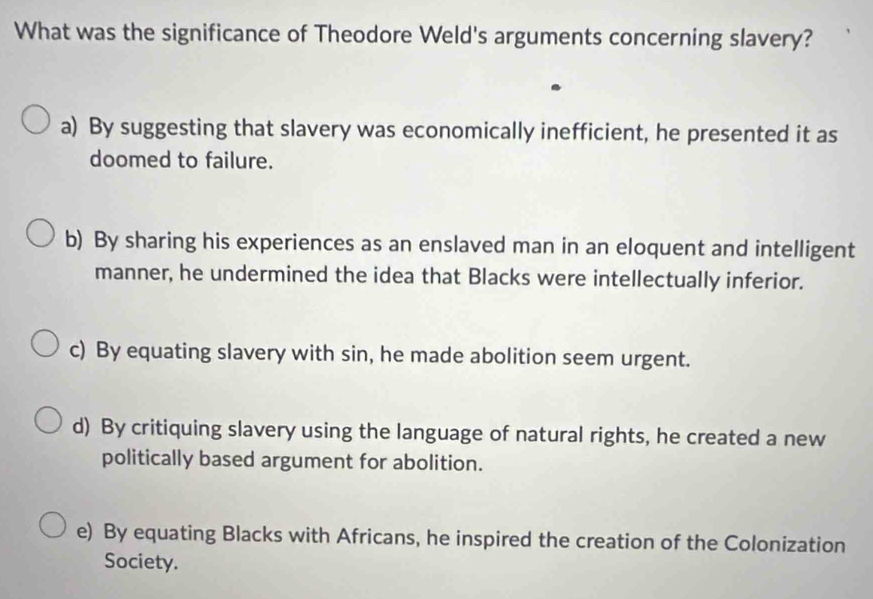 What was the significance of Theodore Weld's arguments concerning slavery?
a) By suggesting that slavery was economically inefficient, he presented it as
doomed to failure.
b) By sharing his experiences as an enslaved man in an eloquent and intelligent
manner, he undermined the idea that Blacks were intellectually inferior.
c) By equating slavery with sin, he made abolition seem urgent.
d) By critiquing slavery using the language of natural rights, he created a new
politically based argument for abolition.
e) By equating Blacks with Africans, he inspired the creation of the Colonization
Society.