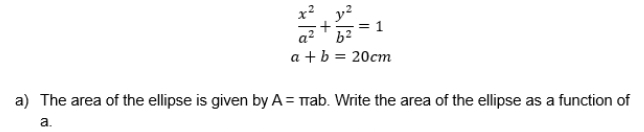  x^2/a^2 + y^2/b^2 =1
a+b=20cm
a) The area of the ellipse is given by A=π ab. Write the area of the ellipse as a function of 
a.