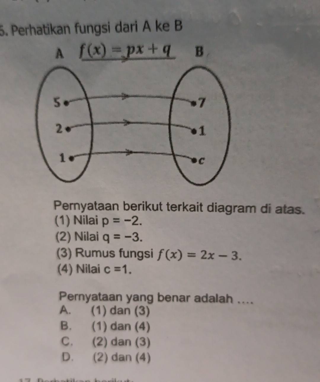 Perhatikan fungsi dari A ke B
Pernyataan berikut terkait diagram di atas.
(1) Nilai p=-2.
(2) Nilai q=-3.
(3) Rumus fungsi f(x)=2x-3.
(4) Nilai c=1.
Pernyataan yang benar adalah ....
A. (1) dan (3)
B. (1) dan (4)
C. (2) dan (3)
D. (2) dan (4)