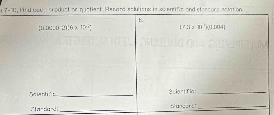 7-10, find each product or quotient. Record solutions in scientific and standard notation. 
8.
(0.000012)(6* 10^(-2))
(7.3* 10^(-1))(0.004)
Scientific: _Scientific:_ 
Standard: _Standard:_