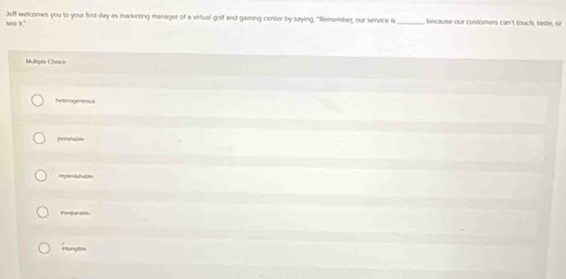 Jeff welcomes you to your first day as marketing manager of a virtual golf and gaming center by saying. "Remember, our service is _because our customers can't touch, taste, or
see it."
Multiple Choice
heterogeneous
pernhable
repienishable
*eeparable
Hlangtre