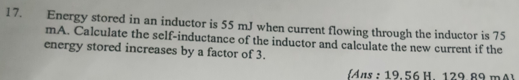 Energy stored in an inductor is 55 mJ when current flowing through the inductor is 75
mA. Calculate the self-inductance of the inductor and calculate the new current if the 
energy stored increases by a factor of 3. 
Ans : 19. 56 H. 129 89 m A