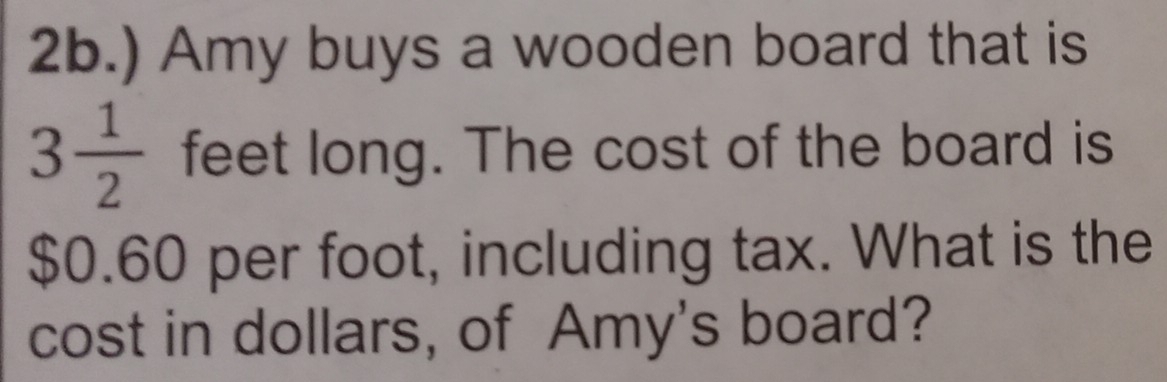 ) Amy buys a wooden board that is
3 1/2 feet t long. The cost of the board is
$0.60 per foot, including tax. What is the 
cost in dollars, of Amy's board?