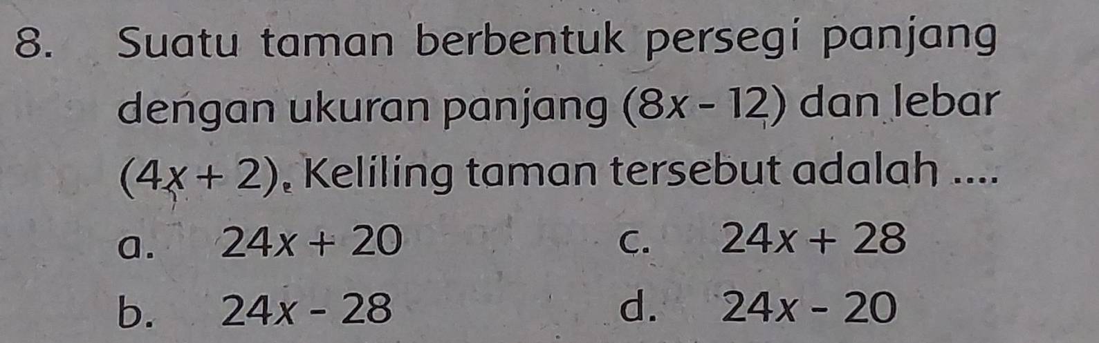 Suatu taman berbentuk persegi panjang
dengan ukuran panjang (8x-12) dan lebar
(4x+2) , Keliling taman tersebut adalah ....
a. 24x+20 C. 24x+28
b. 24x-28 d. 24x-20