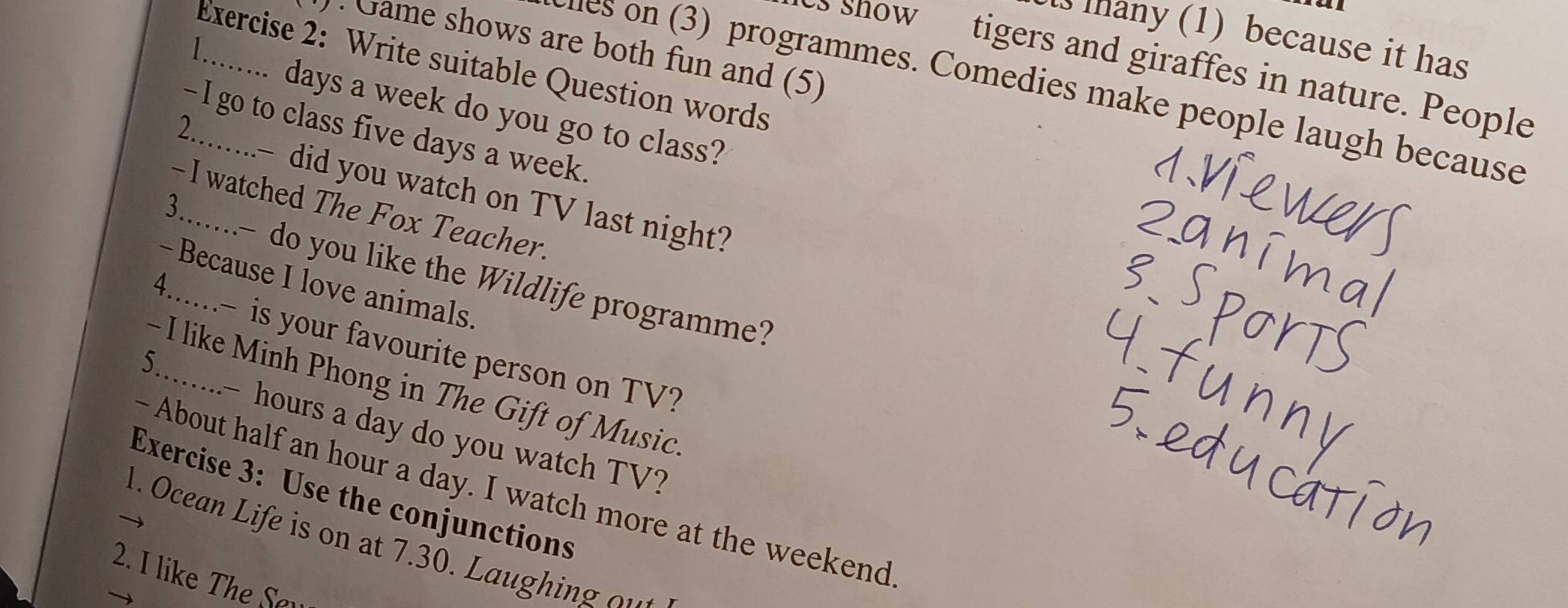 thany (1) because it has 
· Game shows are both fun and (5) 
 
Exercise 2: Write suitable Question words 
s snow tigers and giraffes in nature. People 
es on (3) programmes. Comedies make people laugh because
days a week do you go to class? 
2 
- I go to class five days a week. 
did you watch on TV last night? 
-I watched The Fox Teacher. 
- do you like the Wildlife programme? 
- Because I love animals. 
4......- is your favourite person on TV? 
5. 
- I like Minh Phong in The Gift of Music 
..- hours a day do you watch TV? 
- About half an hour a day. I watch more at the weekend 
Exercise 3: Use the conjunctions 
1. Ocean Life is on at 7.30. Laughin o 
2. I like The Sev