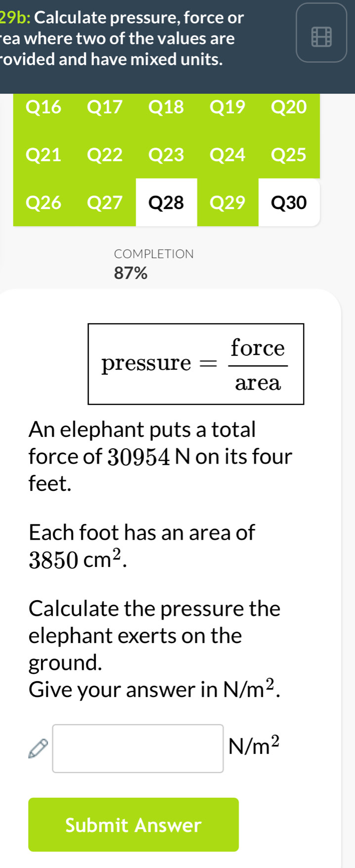 29b: Calculate pressure, force or 
rea where two of the values are 
rovided and have mixed units.
Q16 Q17 Q18 Q19 Q20
Q21 Q22 Q23 Q24 Q25
Q26 Q27 Q28 Q29 Q30
COMPLETION
87%
pressure = force 
area 
An elephant puts a total 
force of 30954 N on its four 
feet. 
Each foot has an area of
3850cm^2. 
Calculate the pressure the 
elephant exerts on the 
ground. 
Give your answer in N/m^2.
□ N/m^2
Submit Answer