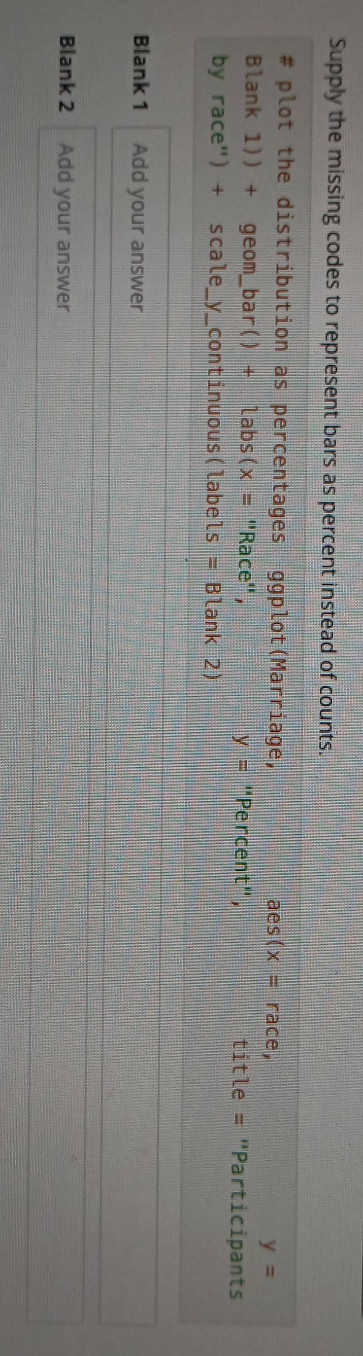 Supply the missing codes to represent bars as percent instead of counts. 
# plot the distribution as percentages ggplot(Marriage, aes(x=race, y=
Blank 1)) + geom_I _ bar()+labs(x=' 'Race'', "Percent", title = "Participants
y=
by race") + scale_y_continuous(labels =Blank2) 
Blank 1 Add your answer 
Blank 2 Add your answer