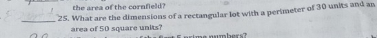 the area of the cornfield? 
_25. What are the dimensions of a rectangular lot with a perimeter of 30 units and an 
area of 50 square units? 
rime numbers?