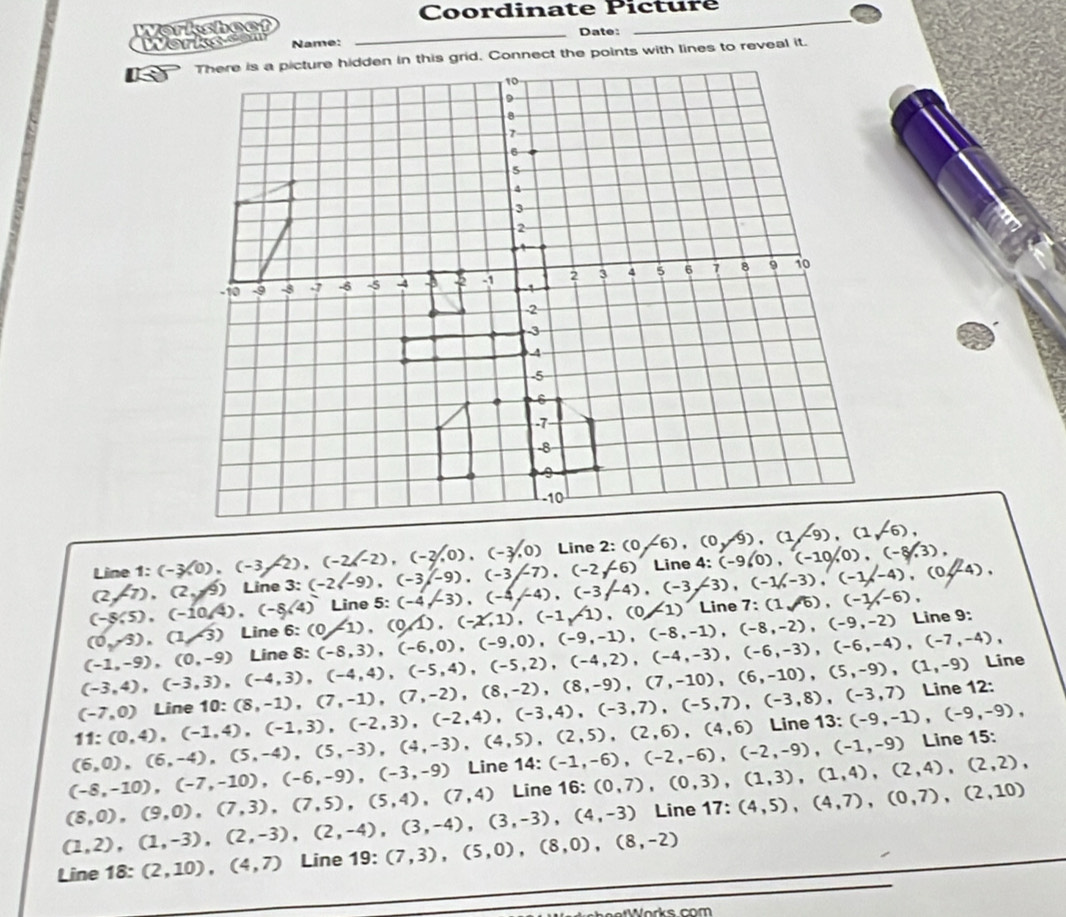 Coordinate Picture
Worksheef
_
Works s e Name: _Date:_

(2,-7),(2,9)Line3:(-2(-9),(-3/-9),(-3/-7),(-2/-6) Line 1:(-3,0),(-3,-2),(-2,-2),(-2,0),(-3,0) Line 2:(0/-6),(0/9),(1/-9),(1/-6), 4:(-960),(-10,0),(-8,3),
Line
(-8.5),(-10.4),(-8.4)
(0,-5),(1/3) Line 6:(0-1),(0/1),(-x,1),(-1/1),(0/1) Line 5:(-4,-3),(-4,-4),(-3/-4),(-3/-3),(-1/,-3),(-1,-4),(0/-4), Line 7:(1sqrt(6)),(-1/,-6),
(-1,-9),(0,-9) Line 8:(-8,3),(-6,0),(-9,0),(-9,-1),(-8,-1),(-8,-2),(-9,-2) Line 9:
(-3,4),(-3,3),(-4,3),(-4,4),(-5,4),(-5,2),(-4,2),(-4,-3),(-6,-4),(-7,-4), Line
(-7,0) (8,-1),(7,-1),(7,-2),(8,-2),(8,-9),(7,-10),(6,-10),(5,-9),(1,-9) Line 12:
11:(0,4),(-1,4),(-1,3),(-2,3),(-2,4),(-3,4),(-3,7),(-5,7),(-3,8),(-3,7) Line 10:
(6,0),(6,-4),(5,-4),(5,-3),(4,-3),(4,5),(2,5),(2,6),(4,6) Line 13: (-9,-1),(-9,-9),
(-8,-10),(-7,-10),(-6,-9),(-3,-9) Line 14:(-1,-6),(-2,-6),(-2,-9),(-1,-9) Line 15:
(8,0),(9,0),(7,3),(7,5),(5,4),(7,4) Line 16: (0,7),(0,3),(1,3),(1,4),(2,4),(2,2),
(1,2),(1,-3),(2,-3),(2,-4),(3,-4),(3,-3),(4,-3) Line 17:(4,5),(4,7),(0,7),(2,10)
Line 18:(2,10),(4,7) Line 19: (7,3),(5,0),(8,0),(8,-2)