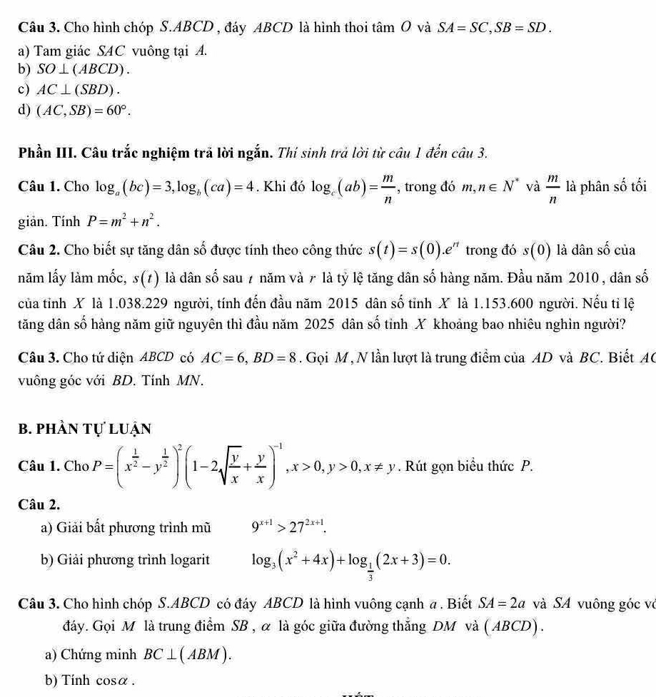 Cho hình chóp S.ABCD , đáy ABCD là hình thoi t sin C 0 và SA=SC,SB=SD.
a) Tam giác SAC vuông tại A.
b) SO⊥ (ABCD).
c) AC⊥ (SBD).
d) (AC,SB)=60°.
Phần III. Câu trắc nghiệm trả lời ngắn. Thí sinh trả lời từ câu 1 đến câu 3.
Câu 1. Cho log _a(bc)=3,log _b(ca)=4. Khi đó log _c(ab)= m/n  , trong đó m,n∈ N^* và  m/n  là phân số tối
giản. Tính P=m^2+n^2.
Câu 2. Cho biết sự tăng dân số được tính theo công thức s(t)=s(0).e^(rt) trong đó s(0) là dân 2 của
năm lấy làm mốc, s(t) là dân số sau 7 năm và 7 là tỷ lệ tăng dân số hàng năm. Đầu năm 2010 , dân số
của tỉnh X là 1.038.229 người, tính đến đầu năm 2015 dân số tỉnh X là 1.153.600 người. Nếu tỉ lệ
tăng dân số hàng năm giữ nguyên thì đầu năm 2025 dân số tỉnh X khoảng bao nhiêu nghìn người?
Câu 3. Cho tứ diện ABCD có AC=6,BD=8. Gọi M , N lần lượt là trung điểm của AD và BC. Biết AC
vuông góc với BD. Tính MN.
b. phần tự luận
Câu 1. Cho P=(x^(frac 1)2-y^(frac 1)2)^2(1-2sqrt(frac y)x+ y/x )^-1,x>0,y>0,x!= y. Rút gọn biểu thức P.
Câu 2.
a) Giải bất phương trình mũ 9^(x+1)>27^(2x+1).
b) Giải phương trình logarit log _3(x^2+4x)+log _ 1/3 (2x+3)=0.
Câu 3. Cho hình chóp S.ABCD có đáy ABCD là hình vuông cạnh a . Biết SA=2a và SA vuông góc vô
đáy. Gọi M là trung điểm SB , α là góc giữa đường thẳng DM và ( ABCD) .
a) Chứng minh BC⊥ (ABM).
b) Tính co salpha