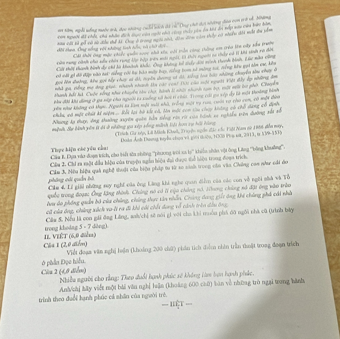 an tâm, ngỗi uống nước trò, đọc nững cuẩn Sách đã cử Ong chơ dựi những đùa con trở về. Những
con người ã chết, chủ nhân đích tiực của ngời nhà cũng tháy yên na khi ản nấp xau cửa bức bàn,
sau cát tử gỗ có từ đầu thể kí. Ông ở trong ngôi nhà, đạm đêm cảm thấy có nhiều đối mất đu yểm
đôi theo. Ông xống với những tinh hồn, và chờ đợi
Cát thời ông mặc chiếc quản 20ạc nhà xiu, cới trần cũng thắng em trẻo lên cây sấu trước
cửa rung cảnh cho sầu chin rụng lập bợp trên mái ngôi, là thời người ta thấy có lí khi sinh ra đời.
Cái thổi thanh bình ấy chỉ là khoành khắc. Ông không hi thấy đời minh thanh bình. Lúc não cũng
có cái gì đỏ đập vào tai: tiếng côi hu bảo máy bay, tiếng bom xé màng tai, tiếng kêu gọi tân cư, kêu
gọi lên đường, kêu gọi tấy chay ai đó, tuyên dương ai đó, tiếng loa báo những chuyển tàu chạy ở
nhà ga, tiếng mẹ ông giụé: nhanh nhanh lên các con! Đột của một người Việt đây ấp những âm
thanh hồi hi. Cuộc sống như chuyền tàu chợ, hành lI nhật nhanh tam bợ, mặt mili bơ phờ. Chuyển
tàu đời khi đừng ở ga xếp cho người ta xuống xã hơi tỉ chút. Trong cái ga xép ấy là một thoáng bình
yên như không có thực. Người ta làm một mái nhà, trồng một vụ ruu, cưới vợ cho con, có một đứa
chẩu, có một chút kỉ niệm....Rồi lại bộ tất cá, lên một con tàu chạy không có chỗ dùng cổ định.
Nhưng lạ thay, ông thường xuyên quên hần tiếng rin rít của bánh xe nghiễn trên đường sắt số
mệnh. Sự bình yên ít ới ở những ga xép sống mãnh liệt hơn sự hải hùng
(Trích Ga xép, Lê Minh Khuê, Truyện ngắn đặc sắc Việt Nam từ 1986 đến nay,
Doàn Ảnh Dương tuyển chọn và giới thiệu, NXB Phụ nữ, 2013, tr.139-153)
Thực hiện các yêu cầu:
Câu 1. Dựa vào đoạn trích, cho biết tên những ''phương trời xa lạ' khiến nhân vật ông Lăng ''bảng khuâng'.
Câu 2. Chỉ ra một đấu hiệu của truyện ngắn hiện đại được thể hiện trong đoạn trích.
Câu 3. Nêu hiệu quả nghệ thuật của biện pháp tu từ so sánh trong câu văn Chủng con như cái áo
phống cái quần bỏ.
Câu 4. Lí giải những suy nghĩ của ông Lăng khí nghe quan điểm của các con về ngôi nhà và Tổ
quốc trong đoạn: Ông lặng thính. Chúng nó có lí của chủng nó. Nhưng chủng nó đặt ông vào trào
lưu áo phống quần bỏ của chúng, chúng thực tàn nhẫn. Chúng đang giết ông khi chúng phá cái nhà
cũ của ông, chứng xách va-li ra đi khi cái chết đang vỗ cánh trên đầu ông.
Câu 5. Nếu là con gái ông Lăng, anh/chị sẽ nói gì với cha khi muốn phá dỡ ngôi nhà cũ (trình bảy
trong khoảng 5 - 7 dòng).
II. VIÊT (6,0 điểm)
Câu 1 (2,0 điểm)
Viết đoạn văn nghị luận (khoảng 200 chữ) phân tích điểm nhìn trần thuật trong đoạn trích
ở phần Đọc hiểu.
Câu 2 (4,0 điểm)
Nhiều người cho rằng: Theo đuổi hạnh phúc sẽ không làm bạn hạnh phúc,
Anh/chị hãy viết một bài văn nghị luận (khoảng 600 chữ) bàn về những trở ngại trong hành
trình theo đuổi hạnh phúc cá nhân của người trẻ.
=== IIệt ===